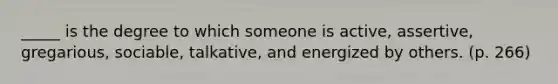 _____ is the degree to which someone is active, assertive, gregarious, sociable, talkative, and energized by others. (p. 266)