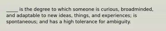 _____ is the degree to which someone is curious, broadminded, and adaptable to new ideas, things, and experiences; is spontaneous; and has a high tolerance for ambiguity.