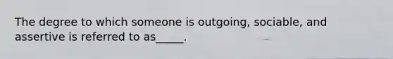 The degree to which someone is outgoing, sociable, and assertive is referred to as_____.