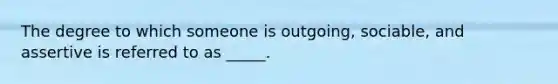 The degree to which someone is outgoing, sociable, and assertive is referred to as _____.