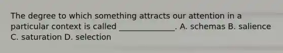 The degree to which something attracts our attention in a particular context is called ______________. A. schemas B. salience C. saturation D. selection