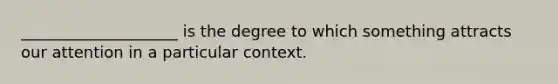 ____________________ is the degree to which something attracts our attention in a particular context.