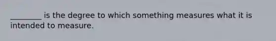 ________ is the degree to which something measures what it is intended to measure.