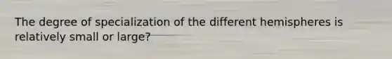 The degree of specialization of the different hemispheres is relatively small or large?