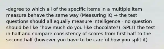 -degree to which all of the specific items in a multiple item measure behave the same way (Measuring IQ → the test questions should all equally measure intelligence - no question should be like "how much do you like chocolate?) -SPLIT the test in half and compare consistency of scores from first half to the second half (however you have to be careful how you split it)