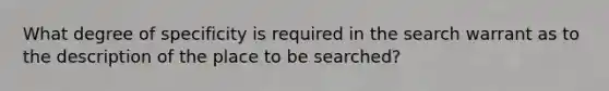 What degree of specificity is required in the search warrant as to the description of the place to be searched?