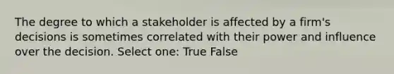 The degree to which a stakeholder is affected by a firm's decisions is sometimes correlated with their power and influence over the decision. Select one: True False