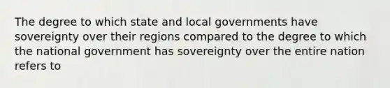 The degree to which state and local governments have sovereignty over their regions compared to the degree to which the national government has sovereignty over the entire nation refers to