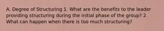 A. Degree of Structuring 1. What are the benefits to the leader providing structuring during the initial phase of the group? 2. What can happen when there is too much structuring?