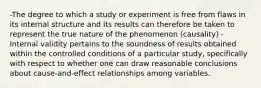 -The degree to which a study or experiment is free from flaws in its internal structure and its results can therefore be taken to represent the true nature of the phenomenon (causality) -Internal validity pertains to the soundness of results obtained within the controlled conditions of a particular study, specifically with respect to whether one can draw reasonable conclusions about cause-and-effect relationships among variables.