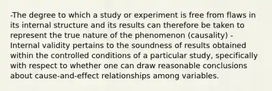 -The degree to which a study or experiment is free from flaws in its internal structure and its results can therefore be taken to represent the true nature of the phenomenon (causality) -Internal validity pertains to the soundness of results obtained within the controlled conditions of a particular study, specifically with respect to whether one can draw reasonable conclusions about cause-and-effect relationships among variables.