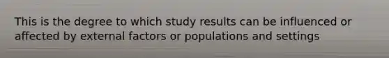 This is the degree to which study results can be influenced or affected by external factors or populations and settings