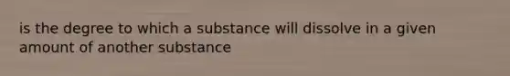 is the degree to which a substance will dissolve in a given amount of another substance