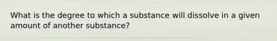 What is the degree to which a substance will dissolve in a given amount of another substance?