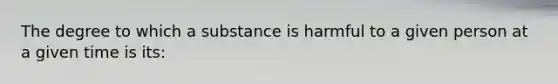 The degree to which a substance is harmful to a given person at a given time is its: