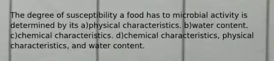 The degree of susceptibility a food has to microbial activity is determined by its a)physical characteristics. b)water content. c)chemical characteristics. d)chemical characteristics, physical characteristics, and water content.