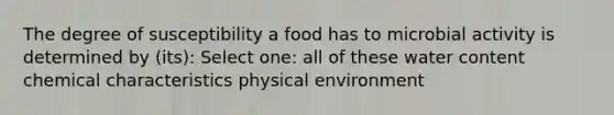 The degree of susceptibility a food has to microbial activity is determined by (its): Select one: all of these water content chemical characteristics physical environment