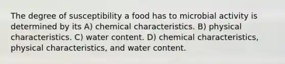 The degree of susceptibility a food has to microbial activity is determined by its A) chemical characteristics. B) physical characteristics. C) water content. D) chemical characteristics, physical characteristics, and water content.