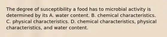 The degree of susceptibility a food has to microbial activity is determined by its A. water content. B. chemical characteristics. C. physical characteristics. D. chemical characteristics, physical characteristics, and water content.