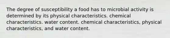 The degree of susceptibility a food has to microbial activity is determined by its physical characteristics. chemical characteristics. water content. chemical characteristics, physical characteristics, and water content.