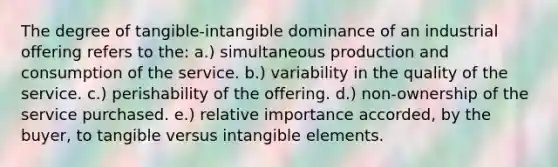 The degree of tangible-intangible dominance of an industrial offering refers to the: a.) simultaneous production and consumption of the service. b.) variability in the quality of the service. c.) perishability of the offering. d.) non-ownership of the service purchased. e.) relative importance accorded, by the buyer, to tangible versus intangible elements.