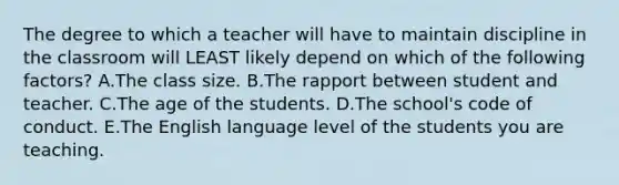 The degree to which a teacher will have to maintain discipline in the classroom will LEAST likely depend on which of the following factors? A.The class size. B.The rapport between student and teacher. C.The age of the students. D.The school's code of conduct. E.The English language level of the students you are teaching.