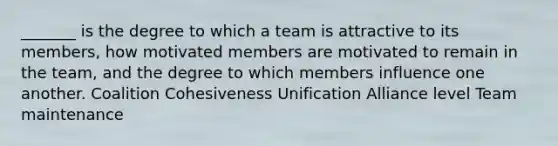 _______ is the degree to which a team is attractive to its members, how motivated members are motivated to remain in the team, and the degree to which members influence one another. Coalition Cohesiveness Unification Alliance level Team maintenance