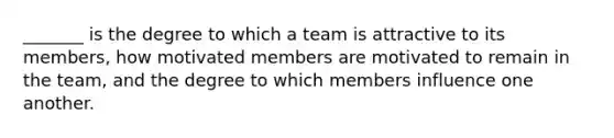 _______ is the degree to which a team is attractive to its members, how motivated members are motivated to remain in the team, and the degree to which members influence one another.