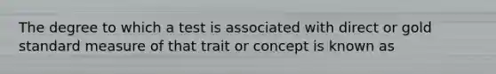 The degree to which a test is associated with direct or gold standard measure of that trait or concept is known as