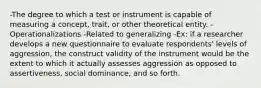 -The degree to which a test or instrument is capable of measuring a concept, trait, or other theoretical entity. -Operationalizations -Related to generalizing -Ex: if a researcher develops a new questionnaire to evaluate respondents' levels of aggression, the construct validity of the instrument would be the extent to which it actually assesses aggression as opposed to assertiveness, social dominance, and so forth.