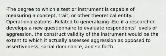 -The degree to which a test or instrument is capable of measuring a concept, trait, or other theoretical entity. -Operationalizations -Related to generalizing -Ex: if a researcher develops a new questionnaire to evaluate respondents' levels of aggression, the construct validity of the instrument would be the extent to which it actually assesses aggression as opposed to assertiveness, social dominance, and so forth.