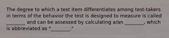 The degree to which a test item differentiates among test-takers in terms of the behavior the test is designed to measure is called ________ and can be assessed by calculating a/an ________, which is abbreviated as "________."