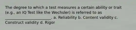 The degree to which a test measures a certain ability or trait (e.g., an IQ Test like the Wechsler) is referred to as ________________________. a. Reliability b. Content validity c. Construct validity d. Rigor