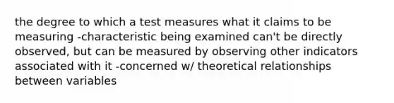 the degree to which a test measures what it claims to be measuring -characteristic being examined can't be directly observed, but can be measured by observing other indicators associated with it -concerned w/ theoretical relationships between variables