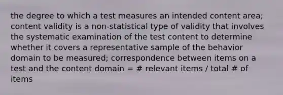 the degree to which a test measures an intended content area; content validity is a non-statistical type of validity that involves the systematic examination of the test content to determine whether it covers a representative sample of the behavior domain to be measured; correspondence between items on a test and the content domain = # relevant items / total # of items