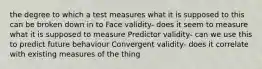 the degree to which a test measures what it is supposed to this can be broken down in to Face validity- does it seem to measure what it is supposed to measure Predictor validity- can we use this to predict future behaviour Convergent validity- does it correlate with existing measures of the thing