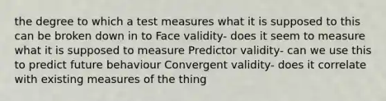 the degree to which a test measures what it is supposed to this can be broken down in to Face validity- does it seem to measure what it is supposed to measure Predictor validity- can we use this to predict future behaviour Convergent validity- does it correlate with existing measures of the thing