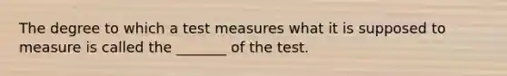 The degree to which a test measures what it is supposed to measure is called the _______ of the test.