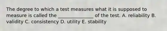 The degree to which a test measures what it is supposed to measure is called the _______________ of the test. A. reliability B. validity C. consistency D. utility E. stability