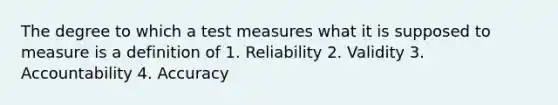 The degree to which a test measures what it is supposed to measure is a definition of 1. Reliability 2. Validity 3. Accountability 4. Accuracy