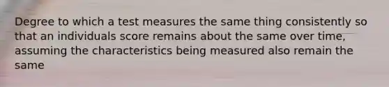 Degree to which a test measures the same thing consistently so that an individuals score remains about the same over time, assuming the characteristics being measured also remain the same