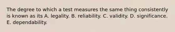 The degree to which a test measures the same thing consistently is known as its A. legality. B. reliability. C. validity. D. significance. E. dependability.