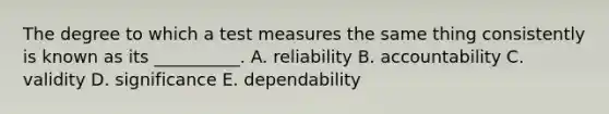 The degree to which a test measures the same thing consistently is known as its __________. A. reliability B. accountability C. validity D. significance E. dependability