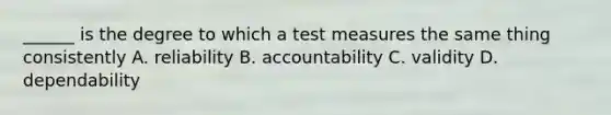 ______ is the degree to which a test measures the same thing consistently A. reliability B. accountability C. validity D. dependability