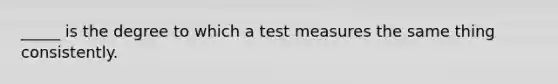 _____ is the degree to which a test measures the same thing consistently.