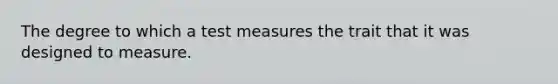 The degree to which a test measures the trait that it was designed to measure.