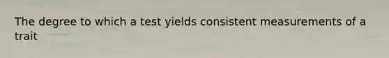 The degree to which a test yields consistent measurements of a trait