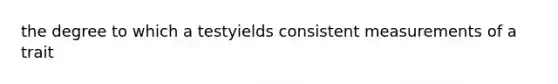 the degree to which a testyields consistent measurements of a trait