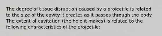 The degree of tissue disruption caused by a projectile is related to the size of the cavity it creates as it passes through the body. The extent of cavitation (the hole it makes) is related to the following characteristics of the projectile: