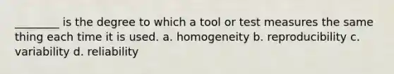 ________ is the degree to which a tool or test measures the same thing each time it is used. a. homogeneity b. reproducibility c. variability d. reliability